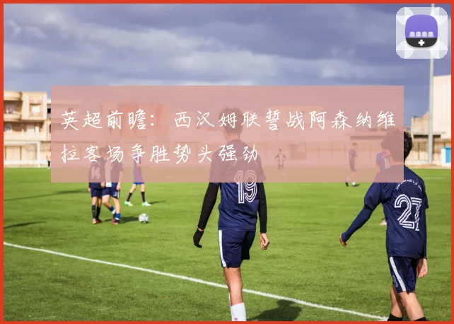 英超前瞻：西汉姆联誓战阿森纳维拉客场争胜势头强劲