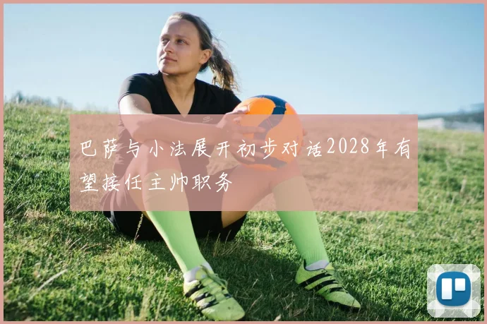 巴萨与小法展开初步对话2028年有望接任主帅职务