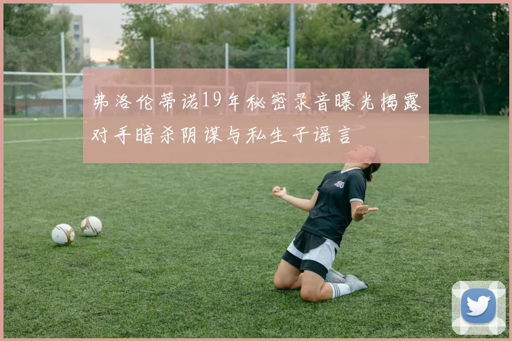 弗洛伦蒂诺19年秘密录音曝光揭露对手暗杀阴谋与私生子谣言