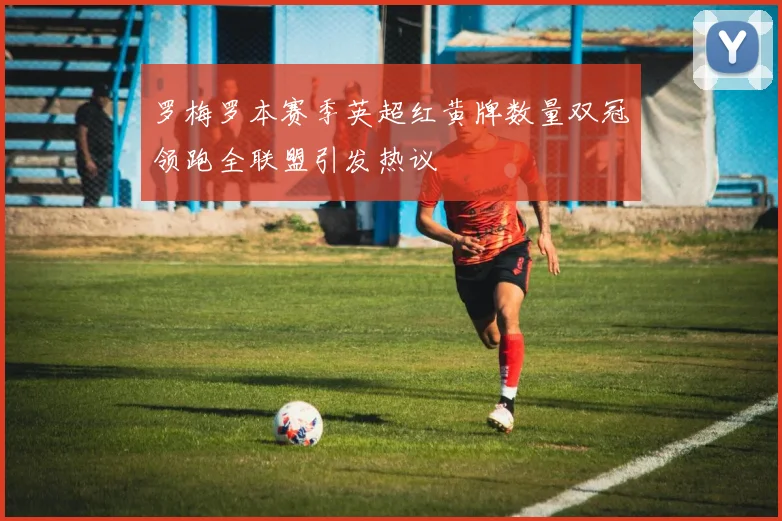 罗梅罗本赛季英超红黄牌数量双冠领跑全联盟引发热议
