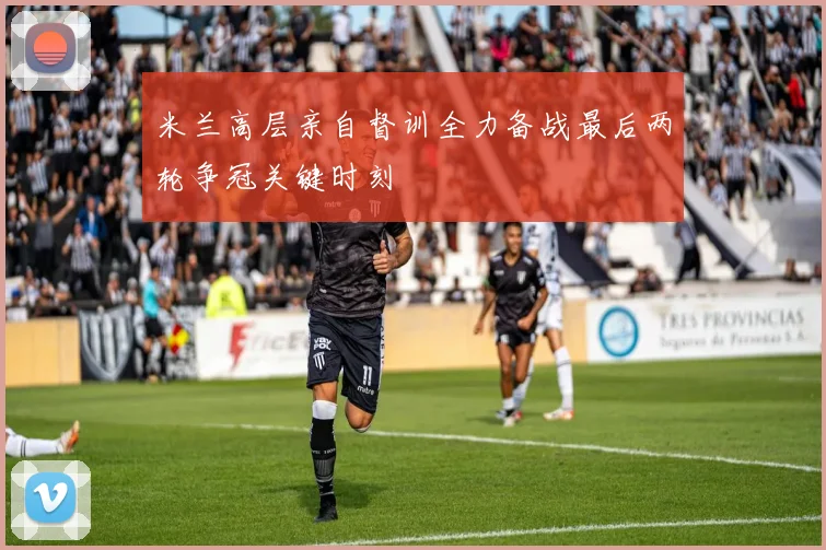 米兰高层亲自督训全力备战最后两轮争冠关键时刻