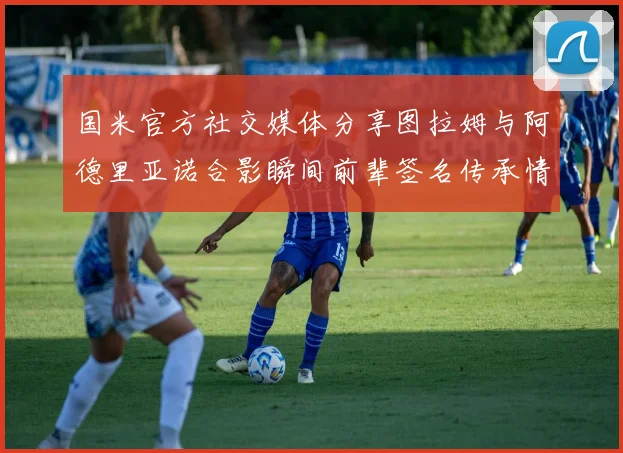 国米官方社交媒体分享图拉姆与阿德里亚诺合影瞬间前辈签名传承情怀
