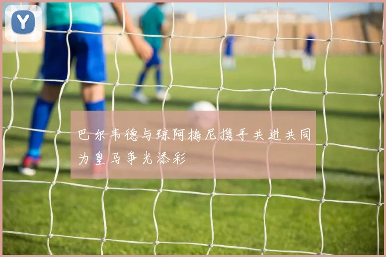 巴尔韦德与琼阿梅尼携手共进共同为皇马争光添彩