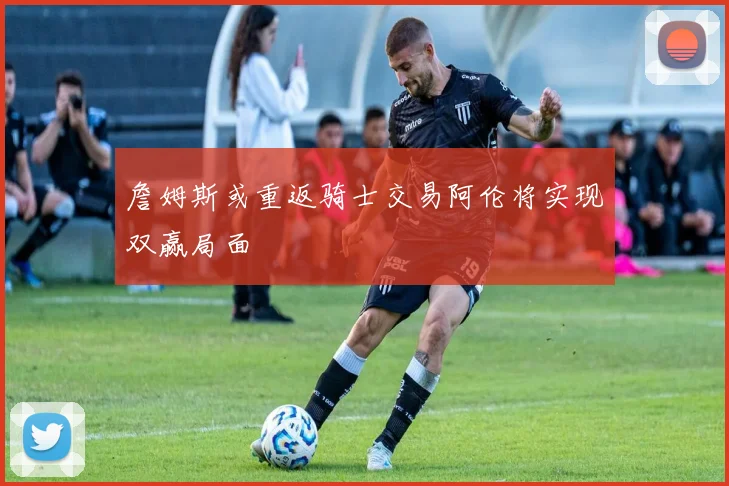 詹姆斯或重返骑士交易阿伦将实现双赢局面