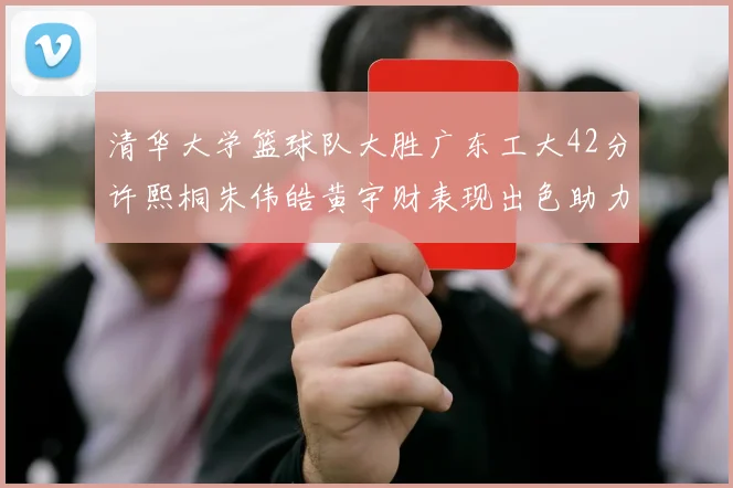 清华大学篮球队大胜广东工大42分许熙桐朱伟皓黄宇财表现出色助力胜利
