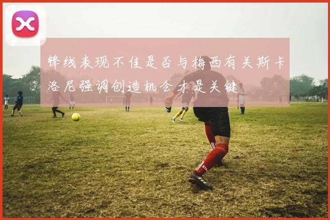 锋线表现不佳是否与梅西有关斯卡洛尼强调创造机会才是关键