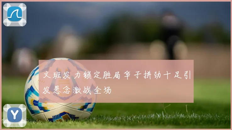 文班发力锁定胜局华子拼劲十足引发悬念激战全场