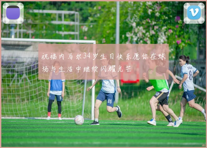 祝福内马尔34岁生日快乐愿你在球场与生活中继续闪耀光芒