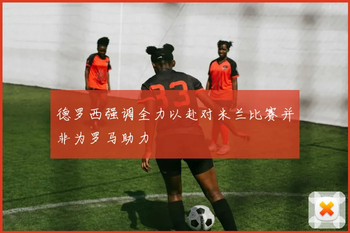 德罗西强调全力以赴对米兰比赛并非为罗马助力