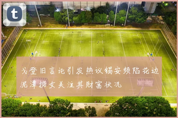 戈登旧言论引发热议锡安频陷花边泥潭捞女关注其财富状况