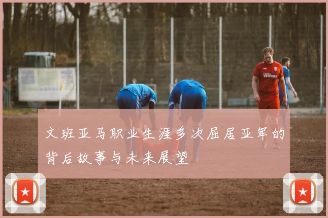 文班亚马职业生涯多次屈居亚军的背后故事与未来展望