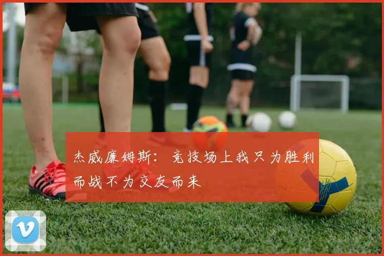 杰威廉姆斯：竞技场上我只为胜利而战不为交友而来
